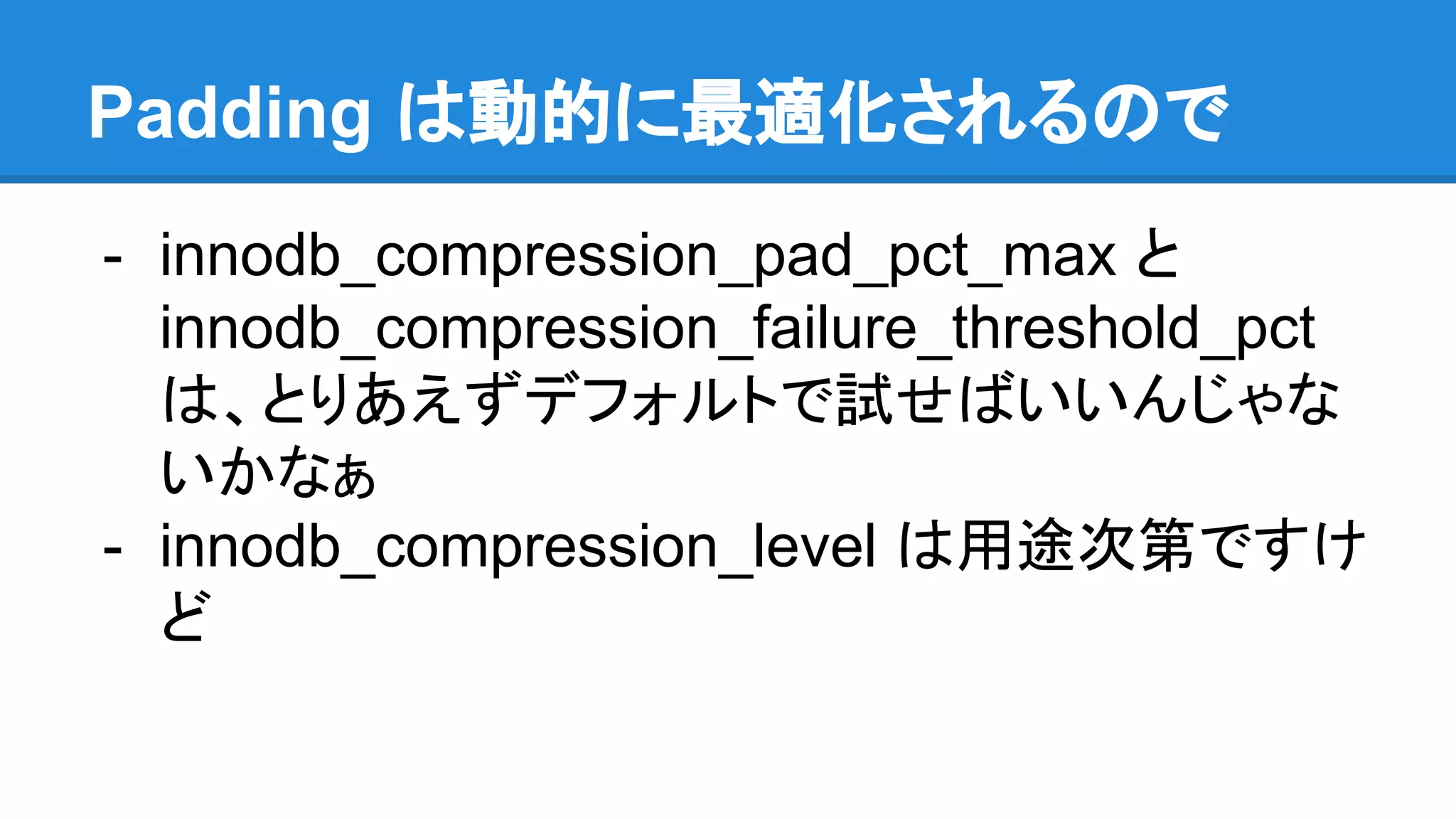 Padding は動的に最適化されるので
- innodb_compression_pad_pct_max と
innodb_compression_failure_threshold_pct
は、とりあえずデフォルトで試せばいいんじゃな
いかなぁ
- innodb_compression_level は用途次第ですけ
ど
 