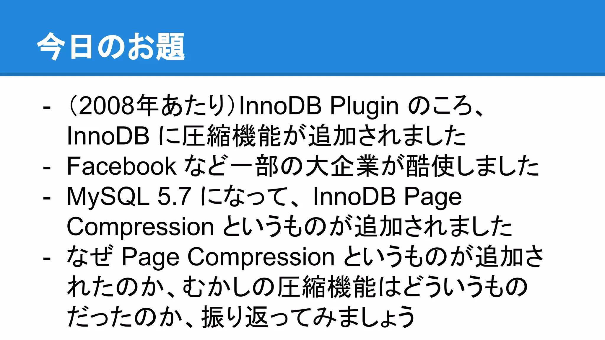 今日のお題
- （2008年あたり）InnoDB Plugin のころ、
InnoDB に圧縮機能が追加されました
- Facebook など一部の大企業が酷使しました
- MySQL 5.7 になって、 InnoDB Page
Compression というものが追加されました
- なぜ Page Compression というものが追加さ
れたのか、むかしの圧縮機能はどういうもの
だったのか、振り返ってみましょう
 