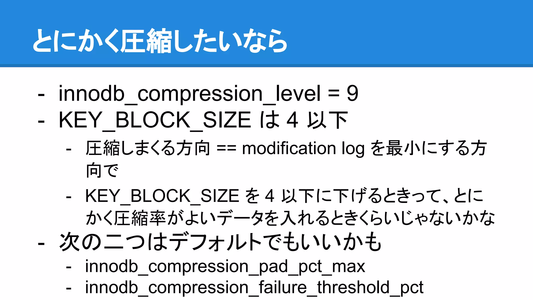 とにかく圧縮したいなら
- innodb_compression_level = 9
- KEY_BLOCK_SIZE は 4 以下
- 圧縮しまくる方向 == modification log を最小にする方
向で
- KEY_BLOCK_SIZE を 4 以下に下げるときって、とに
かく圧縮率がよいデータを入れるときくらいじゃないかな
- 次の二つはデフォルトでもいいかも
- innodb_compression_pad_pct_max
- innodb_compression_failure_threshold_pct
 