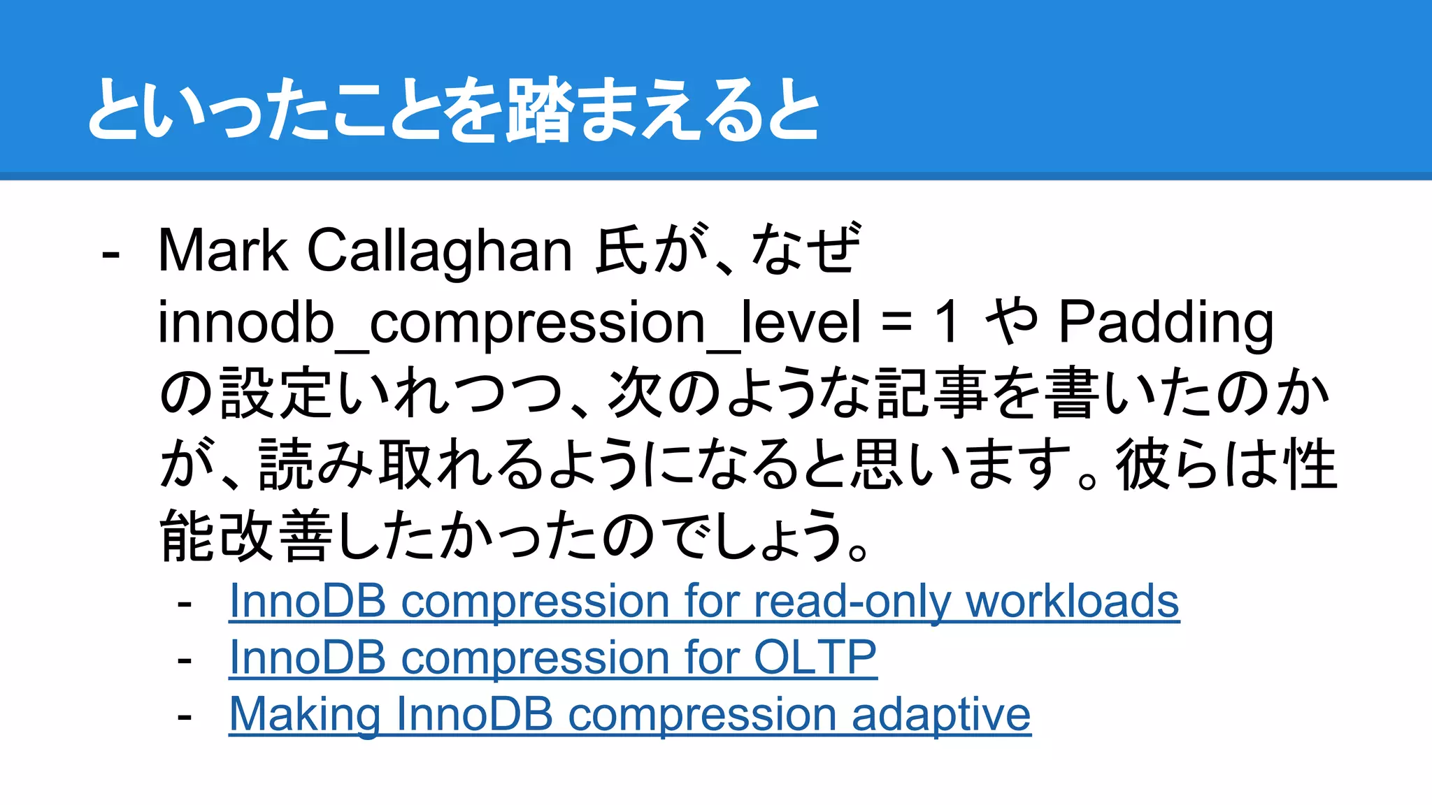 といったことを踏まえると
- Mark Callaghan 氏が、なぜ
innodb_compression_level = 1 や Padding
の設定いれつつ、次のような記事を書いたのか
が、読み取れるようになると思います。彼らは性
能改善したかったのでしょう。
- InnoDB compression for read-only workloads
- InnoDB compression for OLTP
- Making InnoDB compression adaptive
 