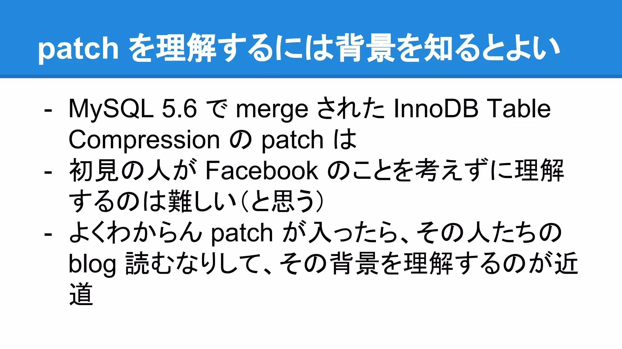 patch を理解するには背景を知るとよい
- MySQL 5.6 で merge された InnoDB Table
Compression の patch は
- 初見の人が Facebook のことを考えずに理解
するのは難しい（と思う）
- よくわからん patch が入ったら、その人たちの
blog 読むなりして、その背景を理解するのが近
道
 