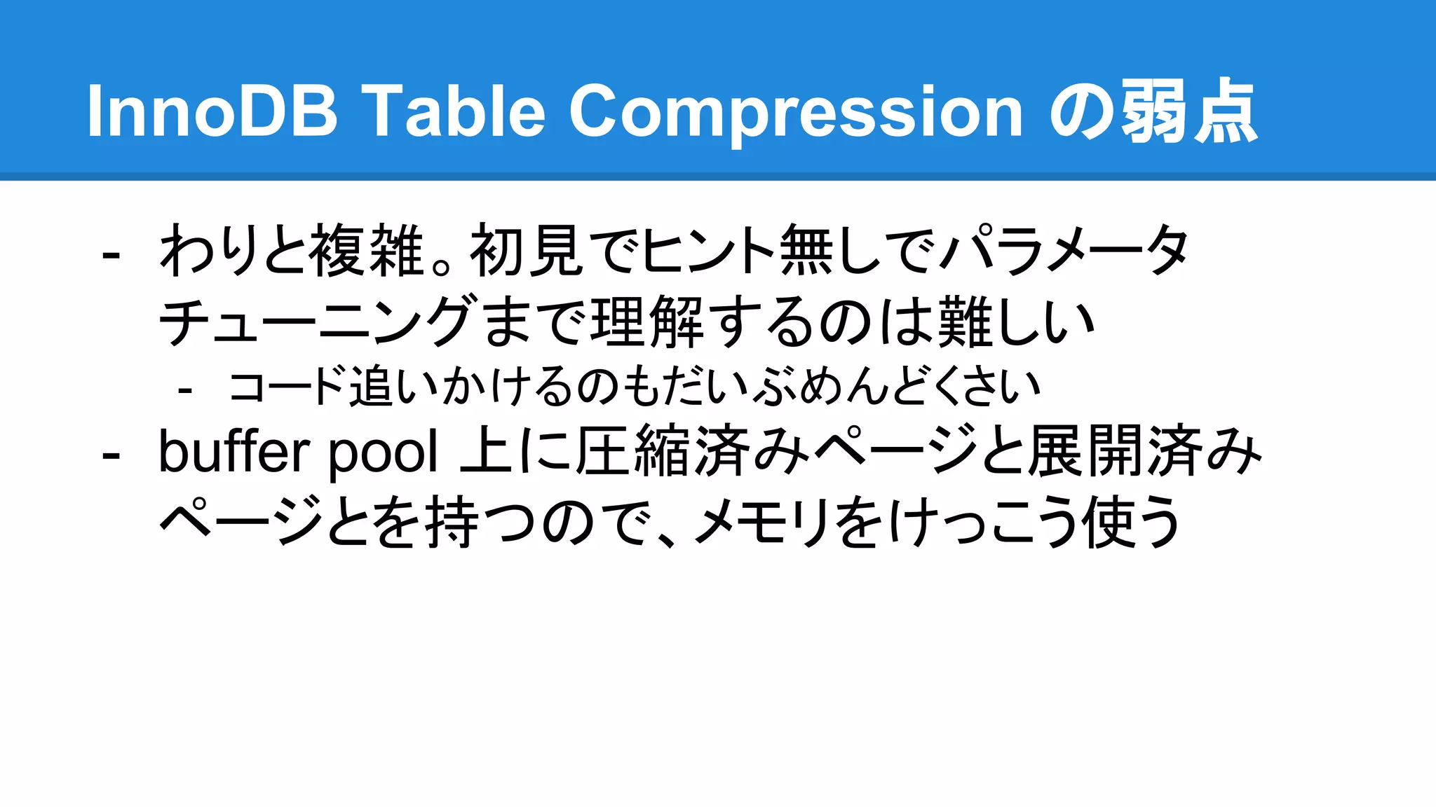 InnoDB Table Compression の弱点
- わりと複雑。初見でヒント無しでパラメータ
チューニングまで理解するのは難しい
- コード追いかけるのもだいぶめんどくさい
- buffer pool 上に圧縮済みページと展開済み
ページとを持つので、メモリをけっこう使う
 