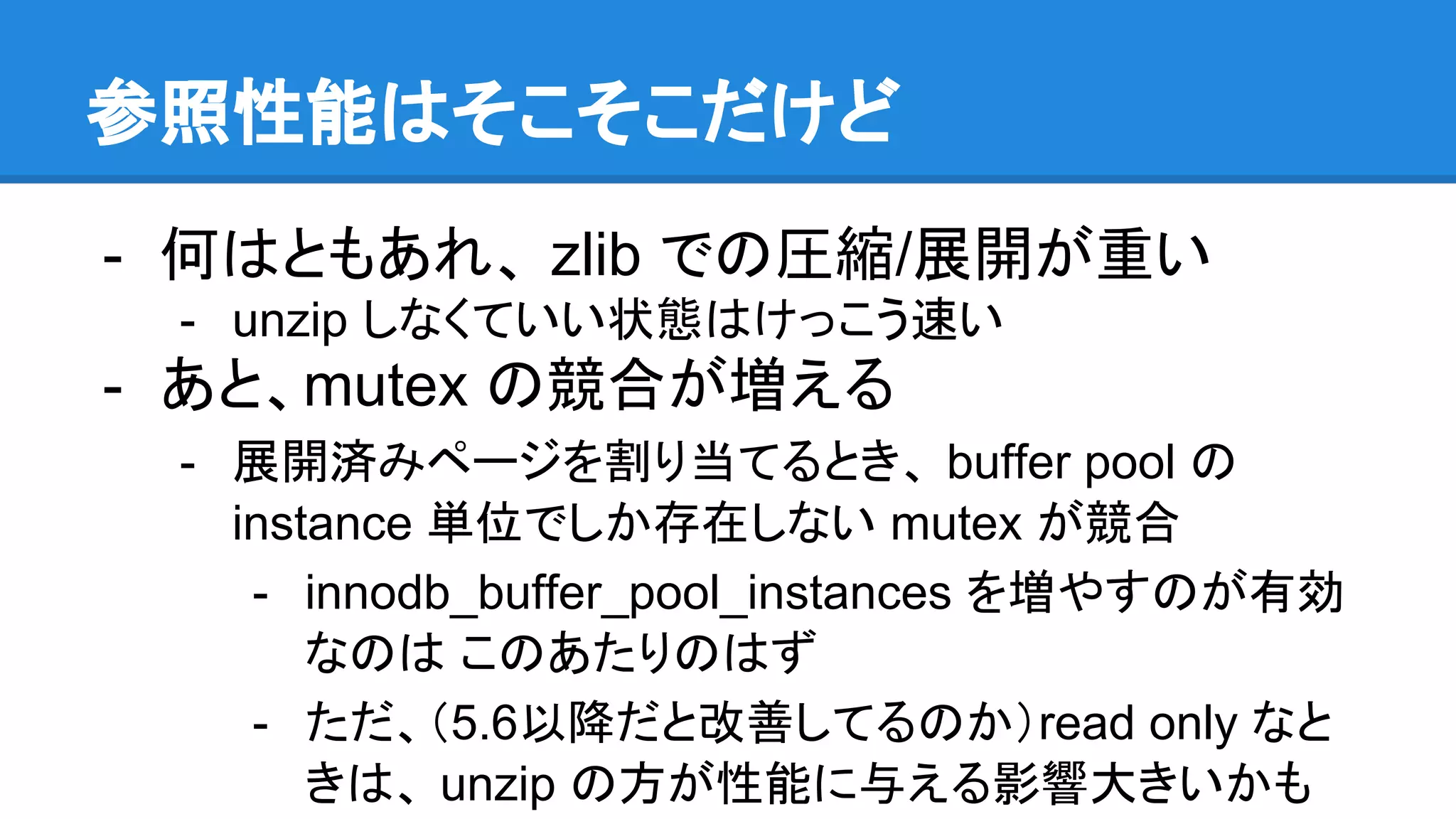参照性能はそこそこだけど
- 何はともあれ、 zlib での圧縮/展開が重い
- unzip しなくていい状態はけっこう速い
- あと、mutex の競合が増える
- 展開済みページを割り当てるとき、 buffer pool の
instance 単位でしか存在しない mutex が競合
- innodb_buffer_pool_instances を増やすのが有効
なのは このあたりのはず
- ただ、（5.6以降だと改善してるのか）read only なと
きは、 unzip の方が性能に与える影響大きいかも
 
