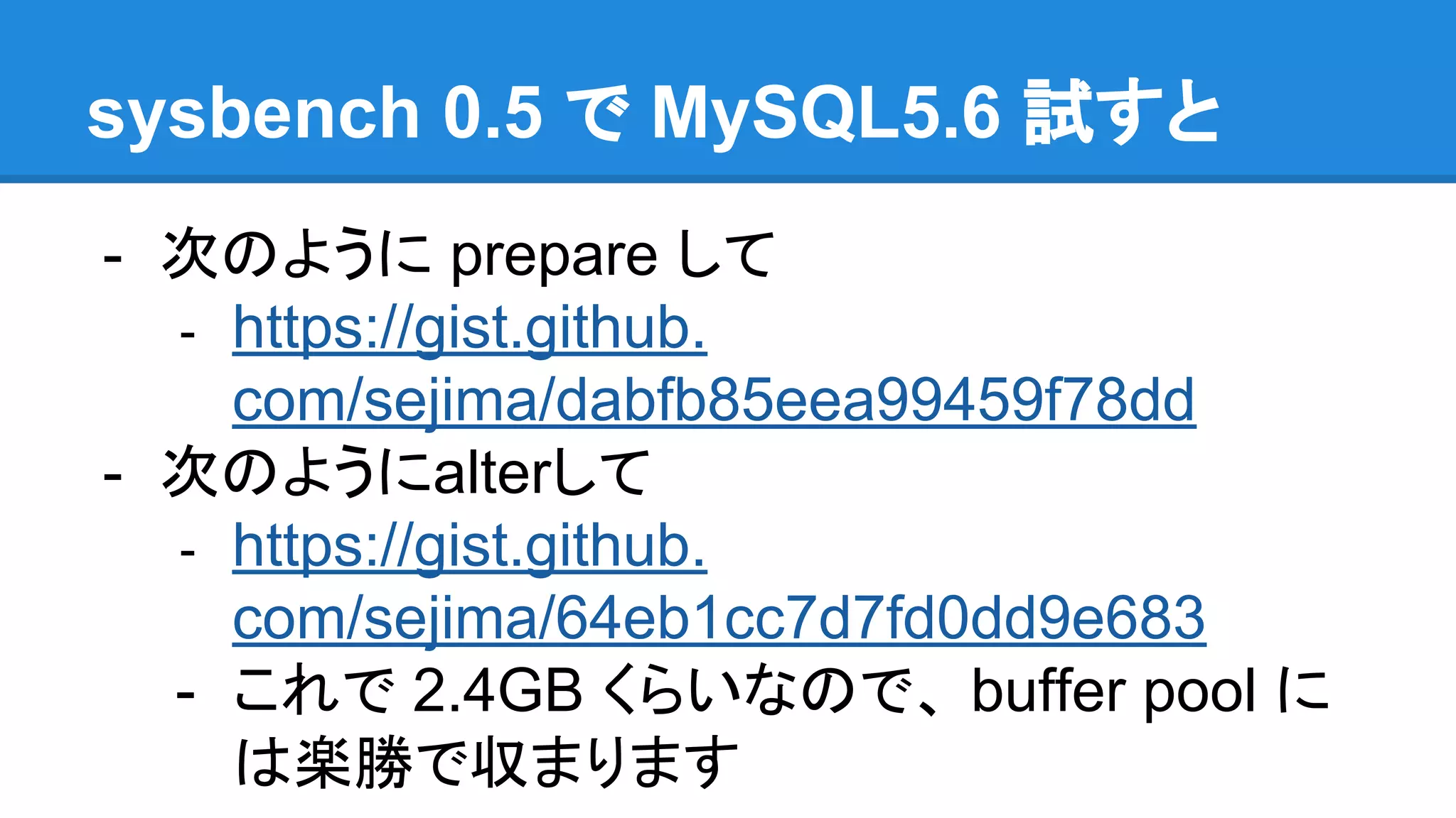 sysbench 0.5 で MySQL5.6 試すと
- 次のように prepare して
- https://gist.github.
com/sejima/dabfb85eea99459f78dd
- 次のようにalterして
- https://gist.github.
com/sejima/64eb1cc7d7fd0dd9e683
- これで 2.4GB くらいなので、 buffer pool に
は楽勝で収まります
 