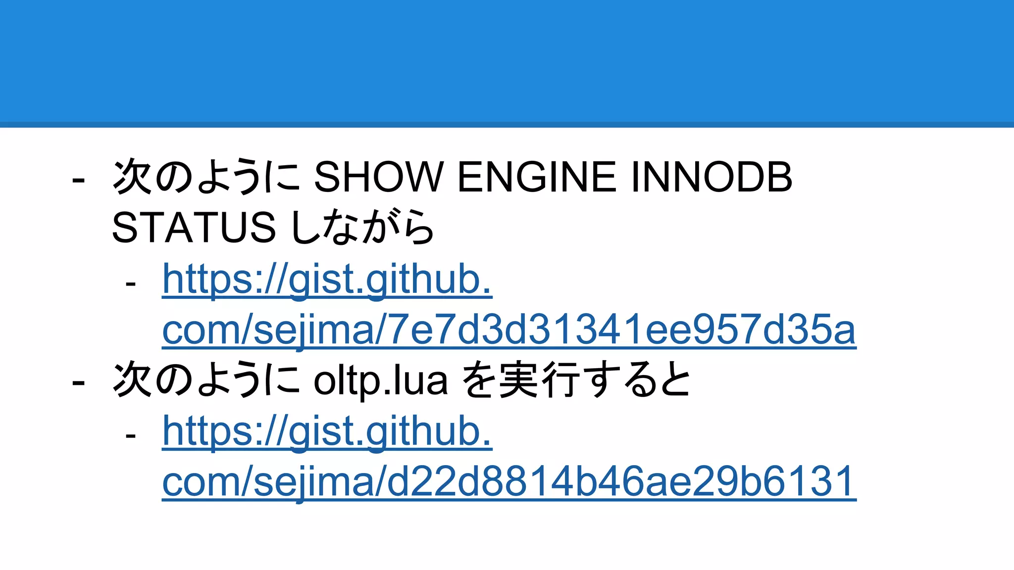 - 次のように SHOW ENGINE INNODB
STATUS しながら
- https://gist.github.
com/sejima/7e7d3d31341ee957d35a
- 次のように oltp.lua を実行すると
- https://gist.github.
com/sejima/d22d8814b46ae29b6131
 