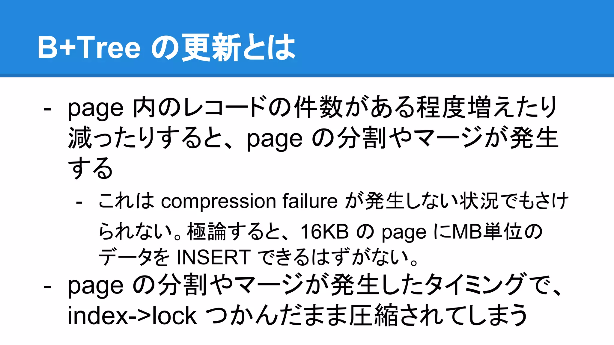 B+Tree の更新とは
- page 内のレコードの件数がある程度増えたり
減ったりすると、 page の分割やマージが発生
する
- これは compression failure が発生しない状況でもさけ
られない。極論すると、 16KB の page にMB単位の
データを INSERT できるはずがない。
- page の分割やマージが発生したタイミングで、
index->lock つかんだまま圧縮されてしまう
 