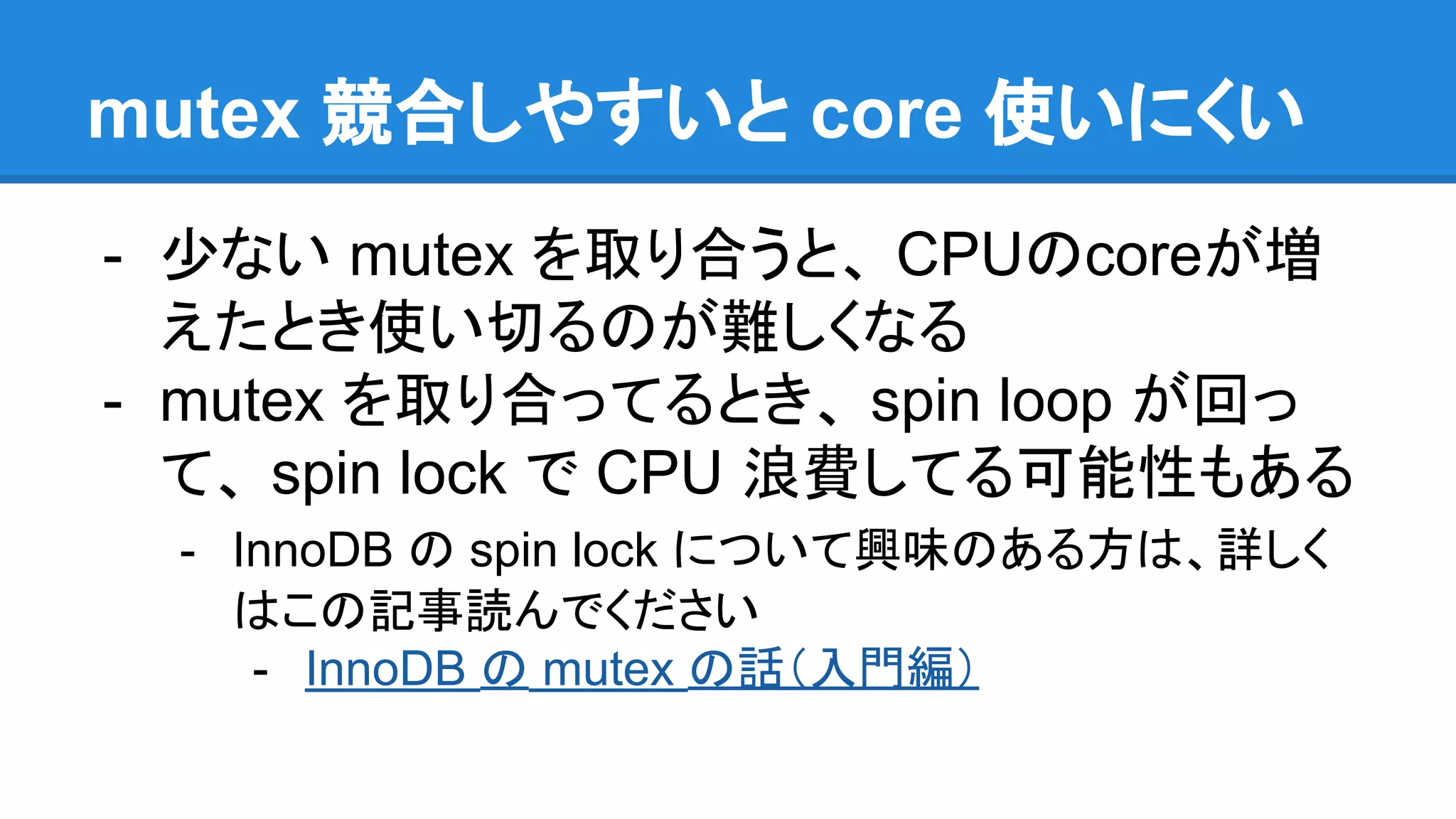 mutex 競合しやすいと core 使いにくい
- 少ない mutex を取り合うと、 CPUのcoreが増
えたとき使い切るのが難しくなる
- mutex を取り合ってるとき、 spin loop が回っ
て、 spin lock で CPU 浪費してる可能性もある
- InnoDB の spin lock について興味のある方は、詳しく
はこの記事読んでください
- InnoDB の mutex の話（入門編）
 