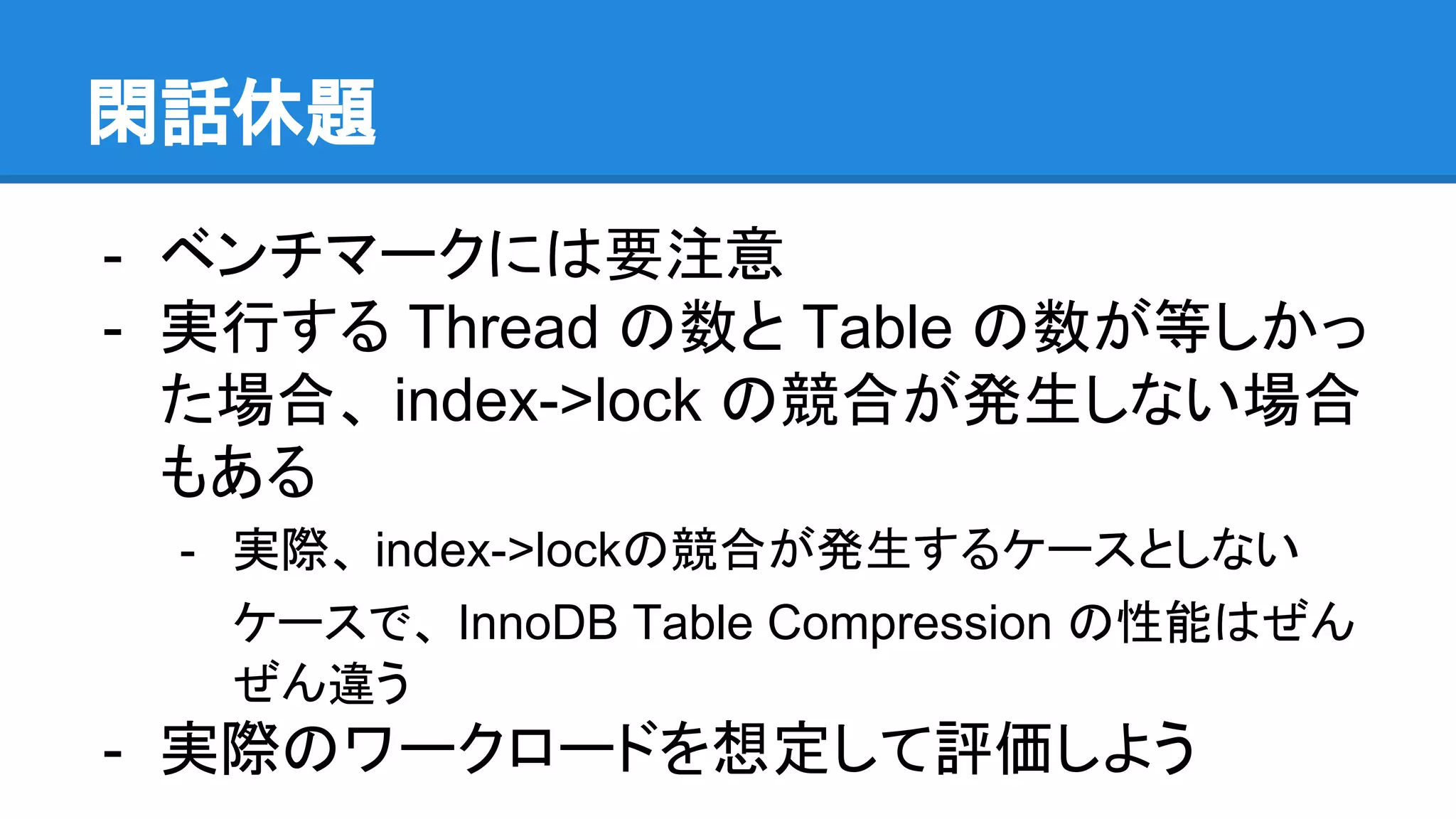 閑話休題
- ベンチマークには要注意
- 実行する Thread の数と Table の数が等しかっ
た場合、 index->lock の競合が発生しない場合
もある
- 実際、 index->lockの競合が発生するケースとしない
ケースで、 InnoDB Table Compression の性能はぜん
ぜん違う
- 実際のワークロードを想定して評価しよう
 