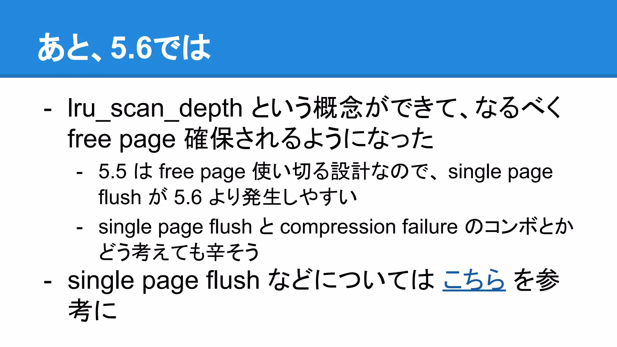 あと、5.6では
- lru_scan_depth という概念ができて、なるべく
free page 確保されるようになった
- 5.5 は free page 使い切る設計なので、 single page
flush が 5.6 より発生しやすい
- single page flush と compression failure のコンボとか
どう考えても辛そう
- single page flush などについては こちら を参
考に
 