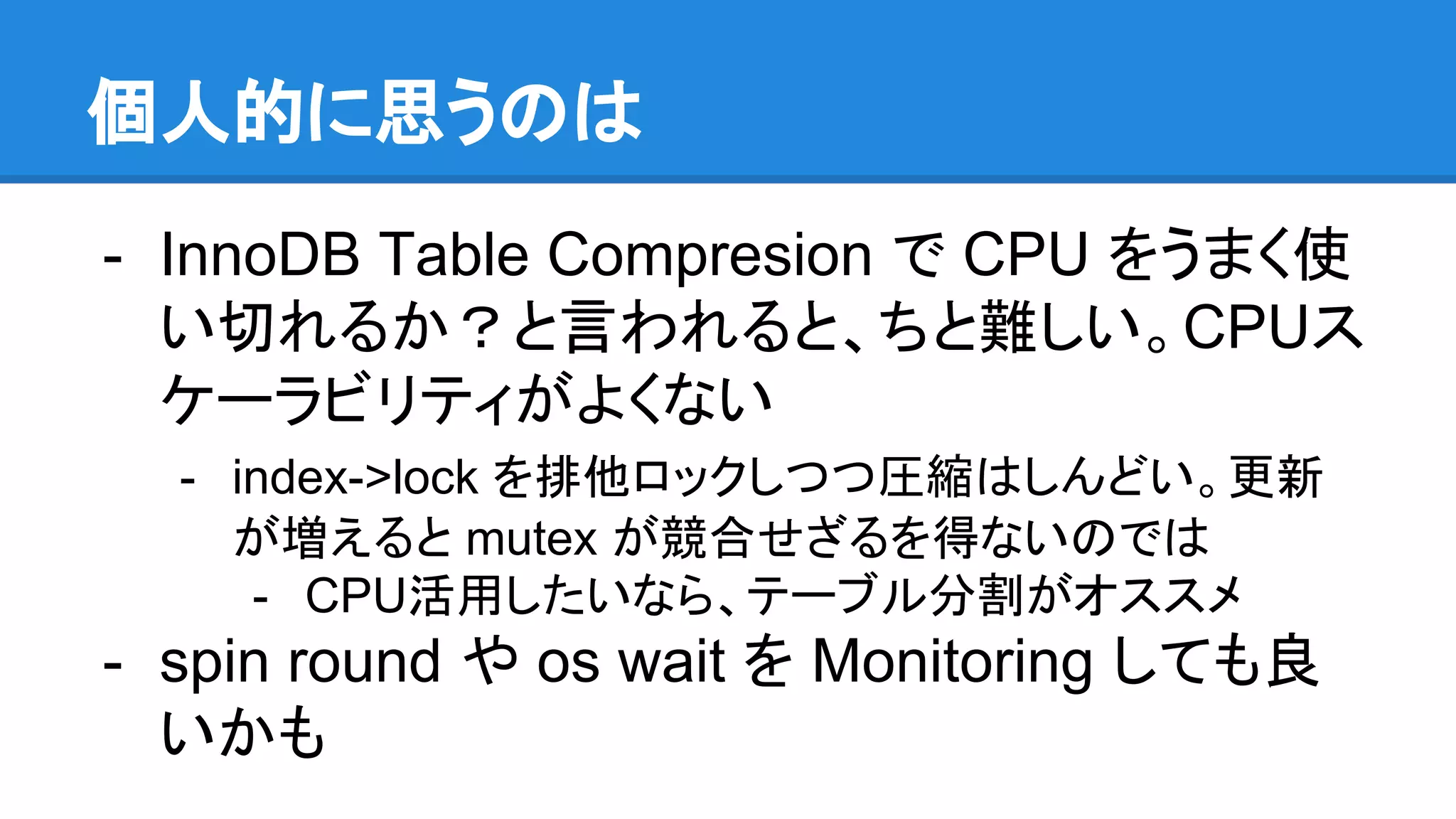 個人的に思うのは
- InnoDB Table Compresion で CPU をうまく使
い切れるか？と言われると、ちと難しい。CPUス
ケーラビリティがよくない
- index->lock を排他ロックしつつ圧縮はしんどい。更新
が増えると mutex が競合せざるを得ないのでは
- CPU活用したいなら、テーブル分割がオススメ
- spin round や os wait を Monitoring しても良
いかも
 