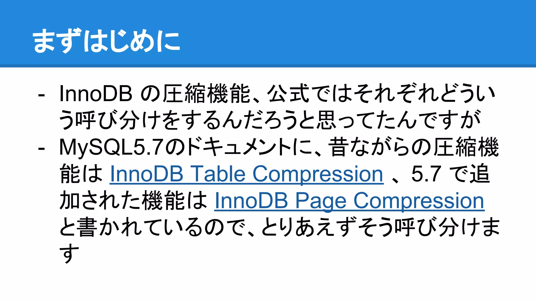まずはじめに
- InnoDB の圧縮機能、公式ではそれぞれどうい
う呼び分けをするんだろうと思ってたんですが
- MySQL5.7のドキュメントに、昔ながらの圧縮機
能は InnoDB Table Compression 、 5.7 で追
加された機能は InnoDB Page Compression
と書かれているので、とりあえずそう呼び分けま
す
 
