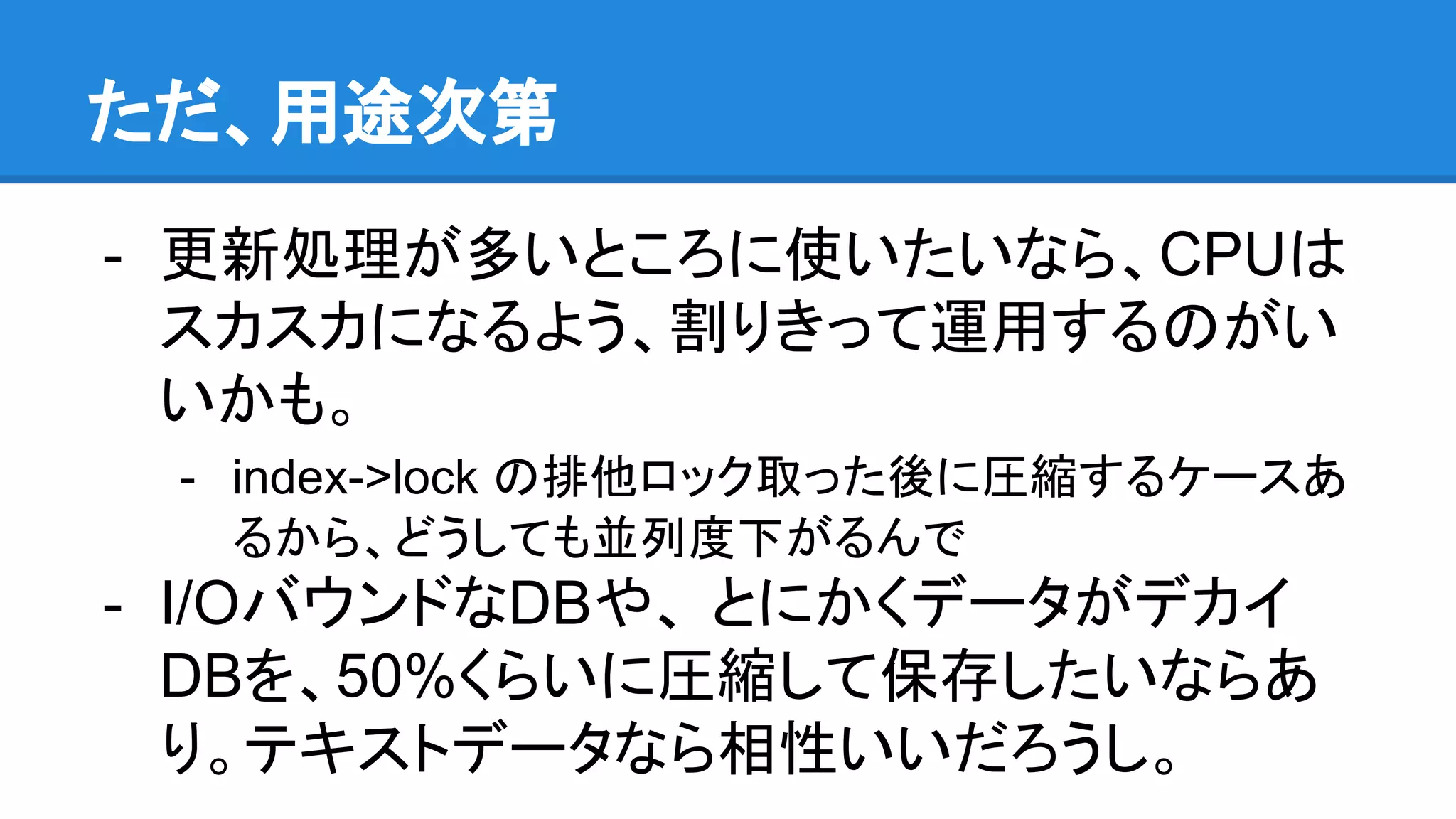 ただ、用途次第
- 更新処理が多いところに使いたいなら、CPUは
スカスカになるよう、割りきって運用するのがい
いかも。
- index->lock の排他ロック取った後に圧縮するケースあ
るから、どうしても並列度下がるんで
- I/OバウンドなDBや、 とにかくデータがデカイ
DBを、50%くらいに圧縮して保存したいならあ
り。テキストデータなら相性いいだろうし。
 
