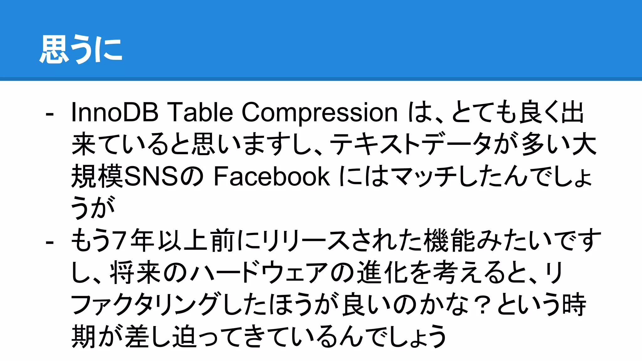 思うに
- InnoDB Table Compression は、とても良く出
来ていると思いますし、テキストデータが多い大
規模SNSの Facebook にはマッチしたんでしょ
うが
- もう７年以上前にリリースされた機能みたいです
し、将来のハードウェアの進化を考えると、リ
ファクタリングしたほうが良いのかな？という時
期が差し迫ってきているんでしょう
 