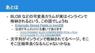 あとは
- BLOB などの可変長カラムが実はインラインで
格納されるという、この話でしょうね
- Externally Stored Fields in InnoDB
- 公式ドキュメントにも書いてあります
- 14.9.3 DYNAMIC および COMPRESSED 行フォーマット
- 14.7.5 InnoDB テーブルでの圧縮の動作
- 文字列がインラインで格納されてるページ、そこ
そこ圧縮率良くなるんじゃないかなぁ
 