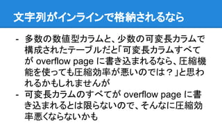 文字列がインラインで格納されるなら
- 多数の数値型カラムと、少数の可変長カラムで
構成されたテーブルだと「可変長カラムすべて
が overflow page に書き込まれるなら、圧縮機
能を使っても圧縮効率が悪いのでは？」と思わ
れるかもしれませんが
- 可変長カラムのすべてが overflow page に書
き込まれるとは限らないので、そんなに圧縮効
率悪くならないかも
 
