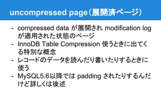 uncompressed page（展開済ページ）
- compressed data が展開され modification log
が適用された状態のページ
- InnoDB Table Compression 使うときに出てく
る特別な概念
- レコードのデータを読んだり書いたりするときに
使う
- MySQL5.6以降では padding されたりするんだ
けど詳しくは後述
 