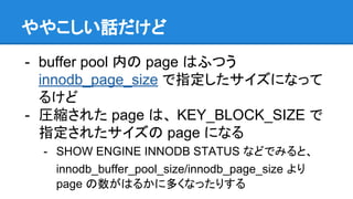 ややこしい話だけど
- buffer pool 内の page はふつう
innodb_page_size で指定したサイズになって
るけど
- 圧縮された page は、 KEY_BLOCK_SIZE で
指定されたサイズの page になる
- SHOW ENGINE INNODB STATUS などでみると、
innodb_buffer_pool_size/innodb_page_size より
page の数がはるかに多くなったりする
 