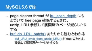 MySQL5.6では
- page cleaner thread が lru_scan_depth にも
とづいて free page 確保するときに、
unzip_LRU 参照して展開済みページ減らしたり
する
- buf_do_LRU_batch() あたりから読むとわかる
- buf_LRU_evict_from_unzip_LRU() が true のときは、
優先して展開済みページを捨てる
 