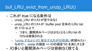 buf_LRU_evict_from_unzip_LRU()
- これが true になる条件は
- unzip_LRU のリストが空ではなく
- unzip_LRU のリストが （buffer pool 全体の）LRU list
の 1/10 以上で
- つまり、展開済みページは少なくとも LRU list の
10%は確保される
- （unzip するより I/O 発生する方が50倍遅い前提みたい
なので）、 unzip の頻度 =< IOの頻度*50 を満たすとき
- IO多いと展開済みページは容赦なく捨てる
 