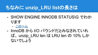 ちなみに unzip_LRU listの長さは
- SHOW ENGINE INNODB STATUSG でわか
ります
- このへん
- InnoDB から I/O バウンドだとみなされていれ
ば、 unzip_LRU len は LRU len の 10% しか
ないでしょう
 