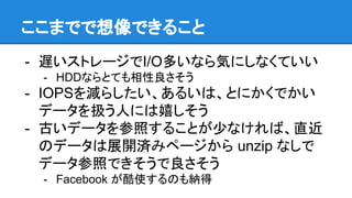 ここまでで想像できること
- 遅いストレージでI/O多いなら気にしなくていい
- HDDならとても相性良さそう
- IOPSを減らしたい、あるいは、とにかくでかい
データを扱う人には嬉しそう
- 古いデータを参照することが少なければ、直近
のデータは展開済みページから unzip なしで
データ参照できそうで良さそう
- Facebook が酷使するのも納得
 