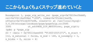 ここからちょくちょくステップ進めていくと
Breakpoint 1, page_zip_write_rec (page_zip=0x7f610ec5bdd0,
rec=0x7f6116af00bd "200", index=0x7f5cdc13eef8,
offsets=0x7f5cdc007e88, create=1) at /usr/local/mysql-
5.6.28/storage/innobase/page/page0zip.cc:3585
3585 ut_ad(PAGE_ZIP_MATCH(rec, page_zip));
(gdb) p *page_zip
$3 = {data = 0x7f6116aee000 "9302033371", m_start =
112, m_external = false, m_end = 140, m_nonempty = 1,
n_blobs = 0, ssize = 4}
 