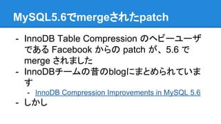 MySQL5.6でmergeされたpatch
- InnoDB Table Compression のヘビーユーザ
である Facebook からの patch が、 5.6 で
merge されました
- InnoDBチームの昔のblogにまとめられていま
す
- InnoDB Compression Improvements in MySQL 5.6
- しかし
 