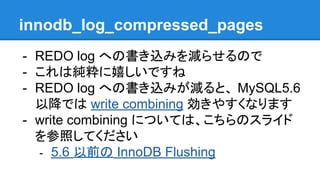 innodb_log_compressed_pages
- REDO log への書き込みを減らせるので
- これは純粋に嬉しいですね
- REDO log への書き込みが減ると、 MySQL5.6
以降では write combining 効きやすくなります
- write combining については、こちらのスライド
を参照してください
- 5.6 以前の InnoDB Flushing
 