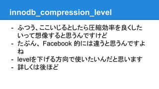innodb_compression_level
- ふつう、ここいじるとしたら圧縮効率を良くした
いって想像すると思うんですけど
- たぶん、 Facebook 的には違うと思うんですよ
ね
- levelを下げる方向で使いたいんだと思います
- 詳しくは後ほど
 