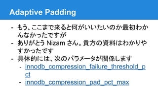 Adaptive Padding
- もう、ここまで来ると何がいいたいのか最初わか
んなかったですが
- ありがとう Nizam さん。貴方の資料はわかりや
すかったです
- 具体的には、次のパラメータが関係します
- innodb_compression_failure_threshold_p
ct
- innodb_compression_pad_pct_max
 