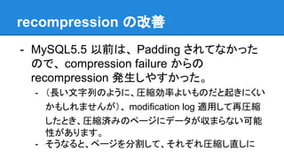 recompression の改善
- MySQL5.5 以前は、 Padding されてなかった
ので、 compression failure からの
recompression 発生しやすかった。
- （長い文字列のように、圧縮効率よいものだと起きにくい
かもしれませんが）、 modification log 適用して再圧縮
したとき、圧縮済みのページにデータが収まらない可能
性があります。
- そうなると、ページを分割して、それぞれ圧縮し直しに
 