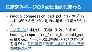 展開済みページのPadは動的に変わる
- innodb_compression_pad_pct_max のデフォ
ルトは50と大きいが、動的に増えたり減ったりす
る
- 128回ごとに判定し、圧縮に失敗した率が
innodb_compression_failure_threshold_pct
を超えると、ページの空き領域（Pad）のサイズ
を増やし、 5 回連続で判定に成功すると、空き
領域を減らす
 