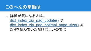 このへんの挙動は
- 詳細が気になる人は、
dict_index_zip_pad_update() や
dict_index_zip_pad_optimal_page_size() あ
たりを読んでいただけばよいのでは
 