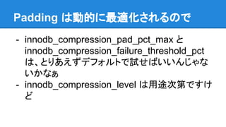 Padding は動的に最適化されるので
- innodb_compression_pad_pct_max と
innodb_compression_failure_threshold_pct
は、とりあえずデフォルトで試せばいいんじゃな
いかなぁ
- innodb_compression_level は用途次第ですけ
ど
 