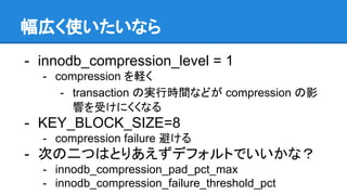 幅広く使いたいなら
- innodb_compression_level = 1
- compression を軽く
- transaction の実行時間などが compression の影
響を受けにくくなる
- KEY_BLOCK_SIZE=8
- compression failure 避ける
- 次の二つはとりあえずデフォルトでいいかな？
- innodb_compression_pad_pct_max
- innodb_compression_failure_threshold_pct
 