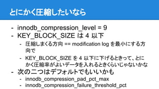 とにかく圧縮したいなら
- innodb_compression_level = 9
- KEY_BLOCK_SIZE は 4 以下
- 圧縮しまくる方向 == modification log を最小にする方
向で
- KEY_BLOCK_SIZE を 4 以下に下げるときって、とに
かく圧縮率がよいデータを入れるときくらいじゃないかな
- 次の二つはデフォルトでもいいかも
- innodb_compression_pad_pct_max
- innodb_compression_failure_threshold_pct
 