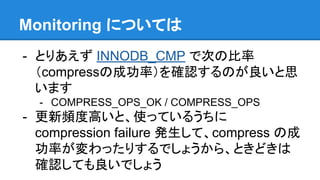 - とりあえず INNODB_CMP で次の比率
（compressの成功率）を確認するのが良いと思
います
- COMPRESS_OPS_OK / COMPRESS_OPS
- 更新頻度高いと、使っているうちに
compression failure 発生して、compress の成
功率が変わったりするでしょうから、ときどきは
確認しても良いでしょう
Monitoring については
 