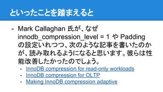 といったことを踏まえると
- Mark Callaghan 氏が、なぜ
innodb_compression_level = 1 や Padding
の設定いれつつ、次のような記事を書いたのか
が、読み取れるようになると思います。彼らは性
能改善したかったのでしょう。
- InnoDB compression for read-only workloads
- InnoDB compression for OLTP
- Making InnoDB compression adaptive
 
