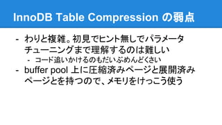 InnoDB Table Compression の弱点
- わりと複雑。初見でヒント無しでパラメータ
チューニングまで理解するのは難しい
- コード追いかけるのもだいぶめんどくさい
- buffer pool 上に圧縮済みページと展開済み
ページとを持つので、メモリをけっこう使う
 