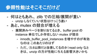 参照性能はそこそこだけど
- 何はともあれ、 zlib での圧縮/展開が重い
- unzip しなくていい状態はけっこう速い
- あと、mutex の競合が増える
- 展開済みページを割り当てるとき、 buffer pool の
instance 単位でしか存在しない mutex が競合
- innodb_buffer_pool_instances を増やすのが有効
なのは このあたりのはず
- ただ、（5.6以降だと改善してるのか）read only なと
きは、 unzip の方が性能に与える影響大きいかも
 