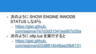 - 次のように SHOW ENGINE INNODB
STATUS しながら
- https://gist.github.
com/sejima/7e7d3d31341ee957d35a
- 次のように oltp.lua を実行すると
- https://gist.github.
com/sejima/d22d8814b46ae29b6131
 