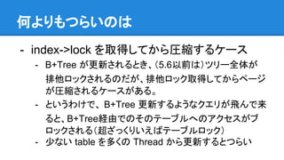 何よりもつらいのは
- index->lock を取得してから圧縮するケース
- B+Tree が更新されるとき、（5.6以前は）ツリー全体が
排他ロックされるのだが、排他ロック取得してからページ
が圧縮されるケースがある。
- というわけで、 B+Tree 更新するようなクエリが飛んで来
ると、B+Tree経由でのそのテーブルへのアクセスがブ
ロックされる（超ざっくりいえばテーブルロック）
- 少ない table を多くの Thread から更新するとつらい
 