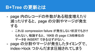 B+Tree の更新とは
- page 内のレコードの件数がある程度増えたり
減ったりすると、 page の分割やマージが発生
する
- これは compression failure が発生しない状況でもさけ
られない。極論すると、 16KB の page にMB単位の
データを INSERT できるはずがない。
- page の分割やマージが発生したタイミングで、
index->lock つかんだまま圧縮されてしまう
 