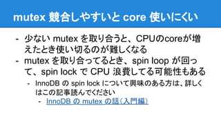mutex 競合しやすいと core 使いにくい
- 少ない mutex を取り合うと、 CPUのcoreが増
えたとき使い切るのが難しくなる
- mutex を取り合ってるとき、 spin loop が回っ
て、 spin lock で CPU 浪費してる可能性もある
- InnoDB の spin lock について興味のある方は、詳しく
はこの記事読んでください
- InnoDB の mutex の話（入門編）
 