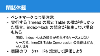閑話休題
- ベンチマークには要注意
- 実行する Thread の数と Table の数が等しかっ
た場合、 index->lock の競合が発生しない場合
もある
- 実際、 index->lockの競合が発生するケースとしない
ケースで、 InnoDB Table Compression の性能はぜん
ぜん違う
- 実際のワークロードを想定して評価しよう
 