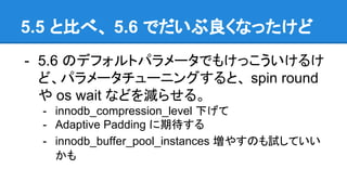 5.5 と比べ、 5.6 でだいぶ良くなったけど
- 5.6 のデフォルトパラメータでもけっこういけるけ
ど、パラメータチューニングすると、 spin round
や os wait などを減らせる。
- innodb_compression_level 下げて
- Adaptive Padding に期待する
- innodb_buffer_pool_instances 増やすのも試していい
かも
 