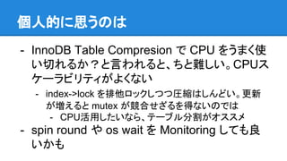個人的に思うのは
- InnoDB Table Compresion で CPU をうまく使
い切れるか？と言われると、ちと難しい。CPUス
ケーラビリティがよくない
- index->lock を排他ロックしつつ圧縮はしんどい。更新
が増えると mutex が競合せざるを得ないのでは
- CPU活用したいなら、テーブル分割がオススメ
- spin round や os wait を Monitoring しても良
いかも
 