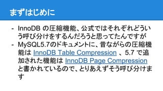 まずはじめに
- InnoDB の圧縮機能、公式ではそれぞれどうい
う呼び分けをするんだろうと思ってたんですが
- MySQL5.7のドキュメントに、昔ながらの圧縮機
能は InnoDB Table Compression 、 5.7 で追
加された機能は InnoDB Page Compression
と書かれているので、とりあえずそう呼び分けま
す
 