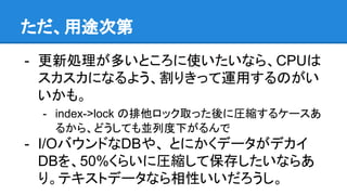 ただ、用途次第
- 更新処理が多いところに使いたいなら、CPUは
スカスカになるよう、割りきって運用するのがい
いかも。
- index->lock の排他ロック取った後に圧縮するケースあ
るから、どうしても並列度下がるんで
- I/OバウンドなDBや、 とにかくデータがデカイ
DBを、50%くらいに圧縮して保存したいならあ
り。テキストデータなら相性いいだろうし。
 