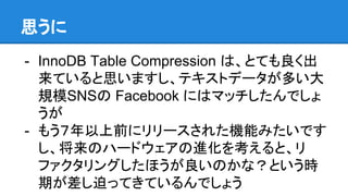思うに
- InnoDB Table Compression は、とても良く出
来ていると思いますし、テキストデータが多い大
規模SNSの Facebook にはマッチしたんでしょ
うが
- もう７年以上前にリリースされた機能みたいです
し、将来のハードウェアの進化を考えると、リ
ファクタリングしたほうが良いのかな？という時
期が差し迫ってきているんでしょう
 